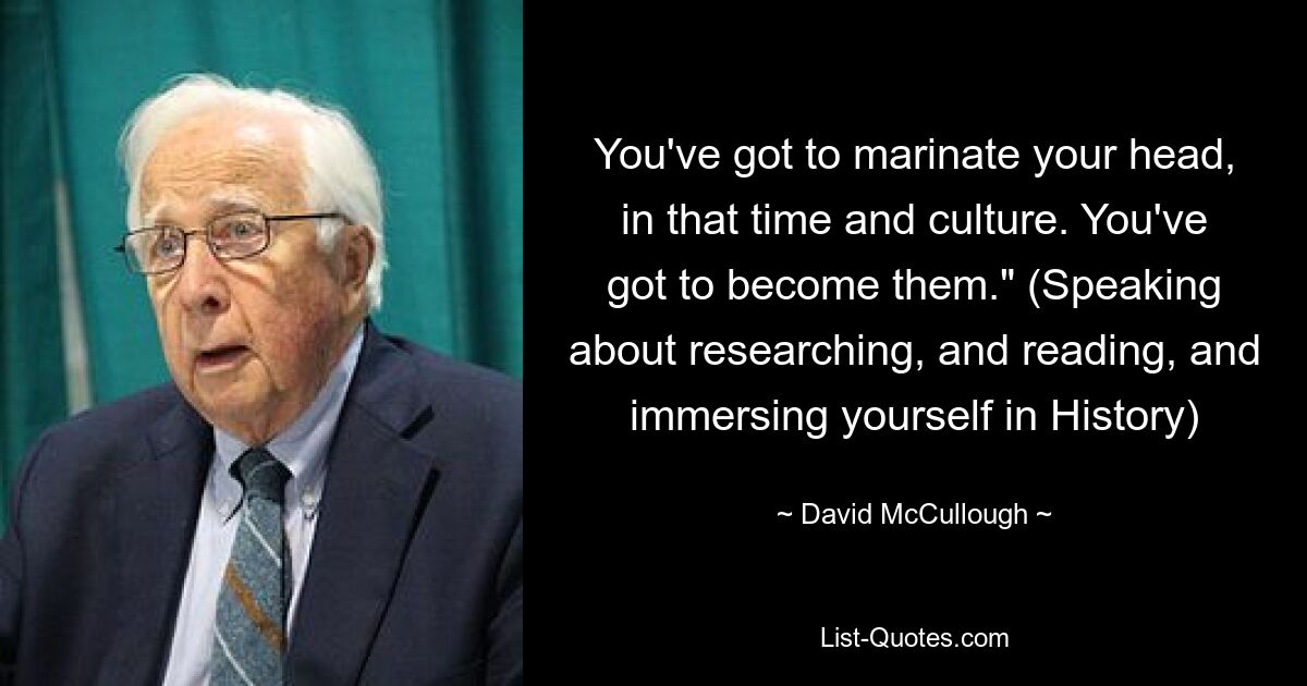 You've got to marinate your head, in that time and culture. You've got to become them." (Speaking about researching, and reading, and immersing yourself in History) — © David McCullough