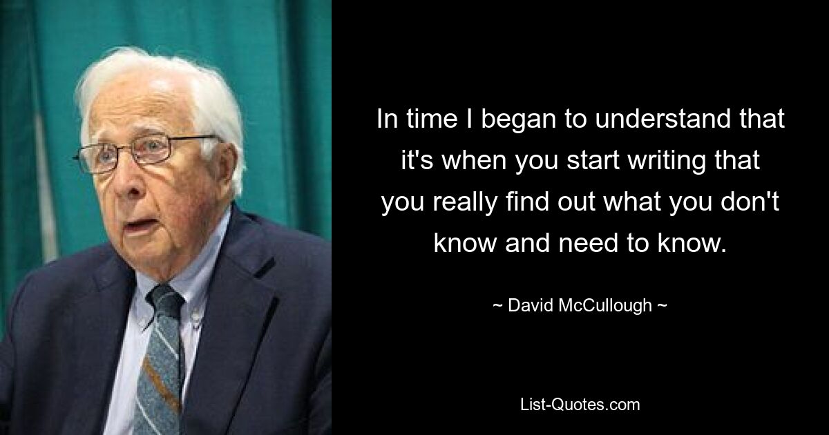 In time I began to understand that it's when you start writing that you really find out what you don't know and need to know. — © David McCullough