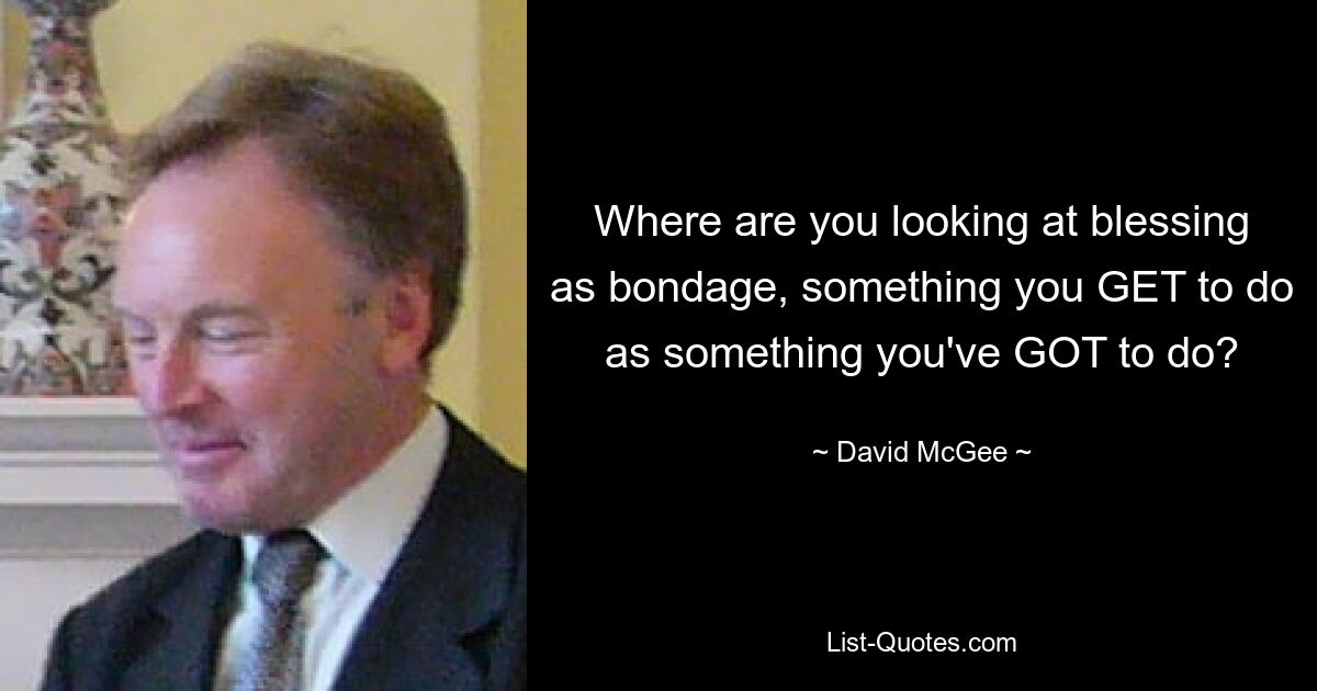 Where are you looking at blessing as bondage, something you GET to do as something you've GOT to do? — © David McGee