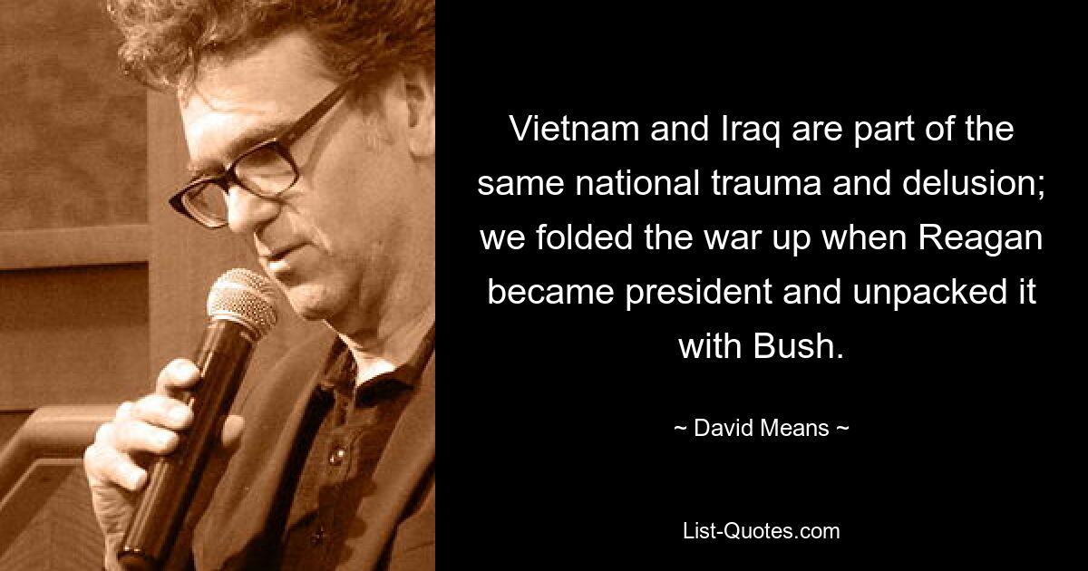 Vietnam and Iraq are part of the same national trauma and delusion; we folded the war up when Reagan became president and unpacked it with Bush. — © David Means