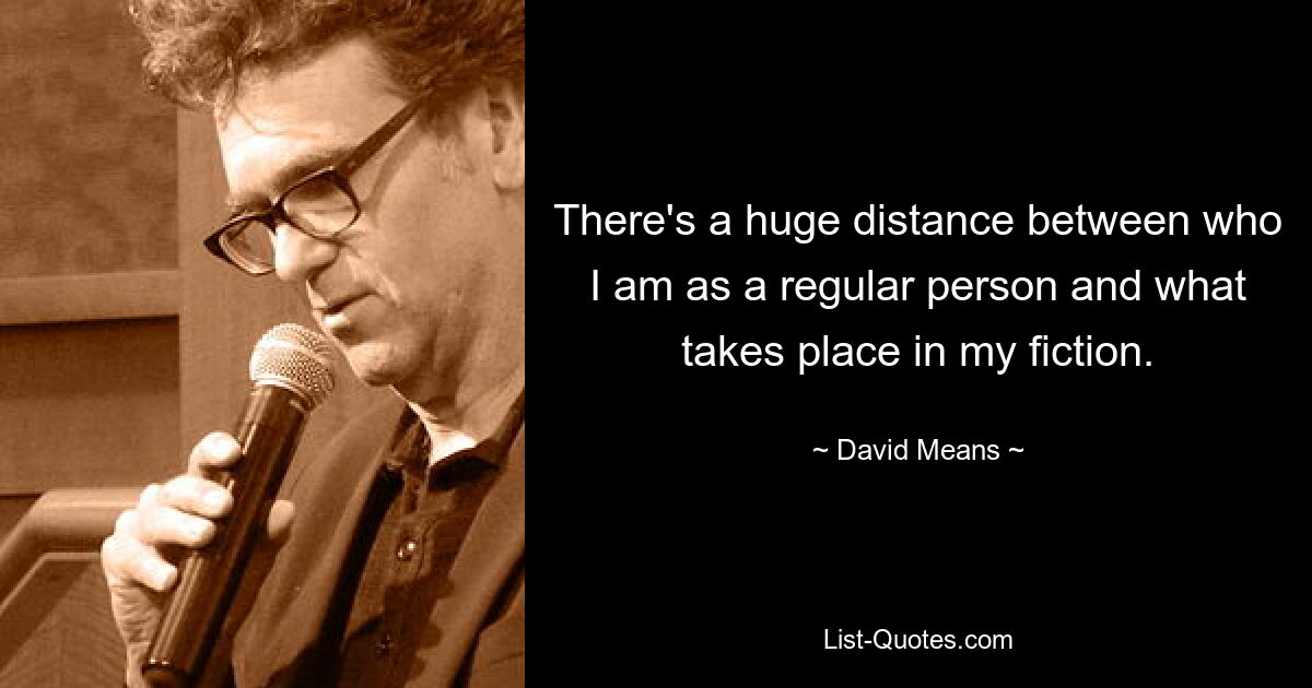 There's a huge distance between who I am as a regular person and what takes place in my fiction. — © David Means