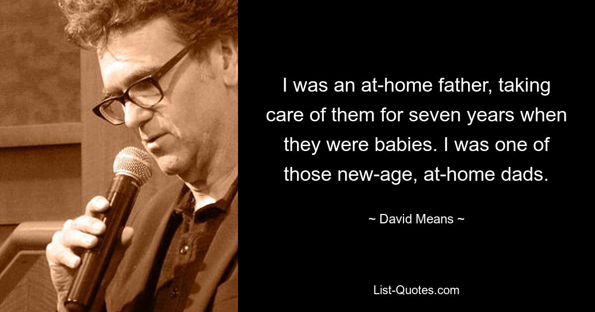 I was an at-home father, taking care of them for seven years when they were babies. I was one of those new-age, at-home dads. — © David Means