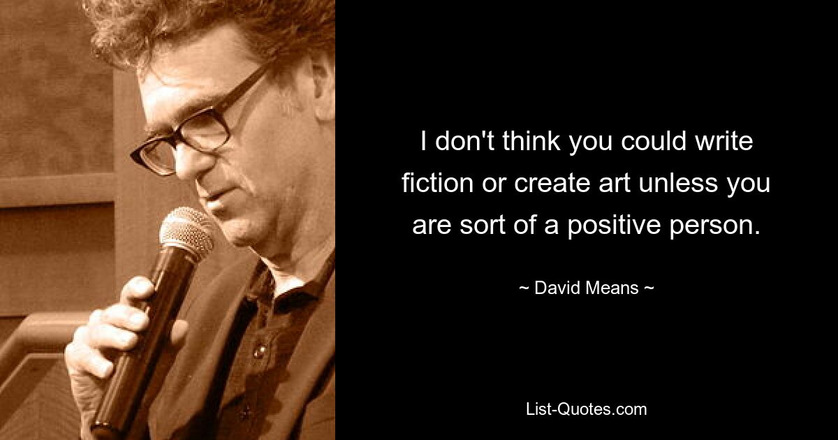 I don't think you could write fiction or create art unless you are sort of a positive person. — © David Means