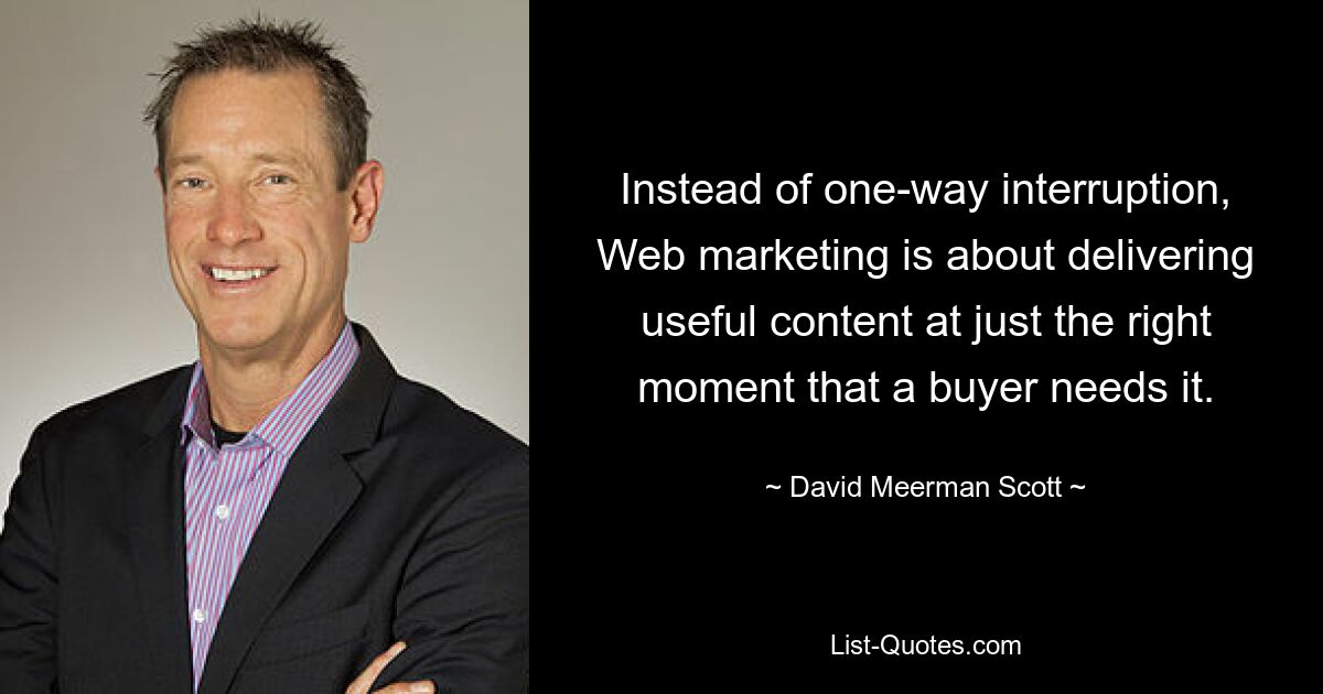 Instead of one-way interruption, Web marketing is about delivering useful content at just the right moment that a buyer needs it. — © David Meerman Scott