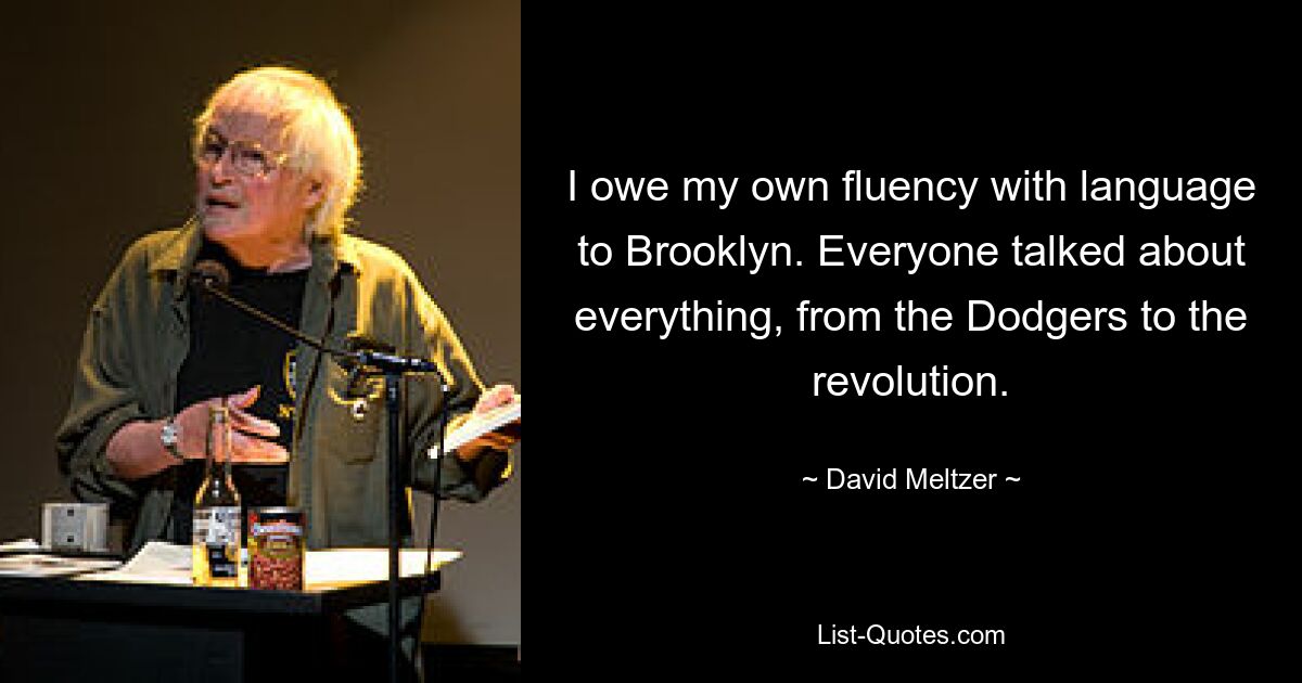 I owe my own fluency with language to Brooklyn. Everyone talked about everything, from the Dodgers to the revolution. — © David Meltzer