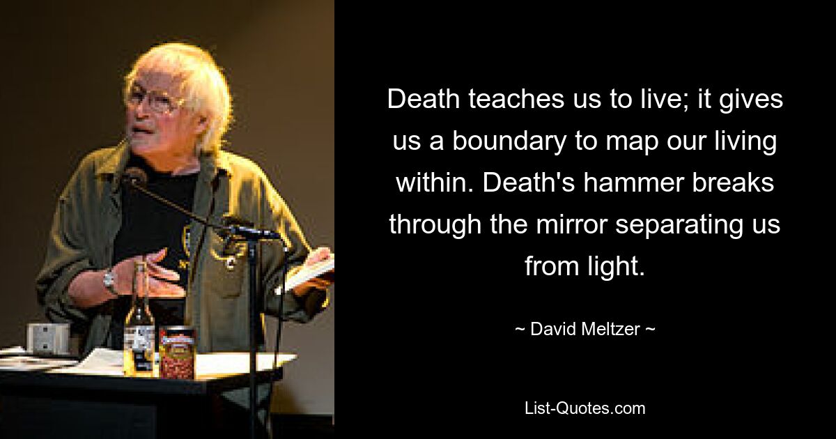 Death teaches us to live; it gives us a boundary to map our living within. Death's hammer breaks through the mirror separating us from light. — © David Meltzer