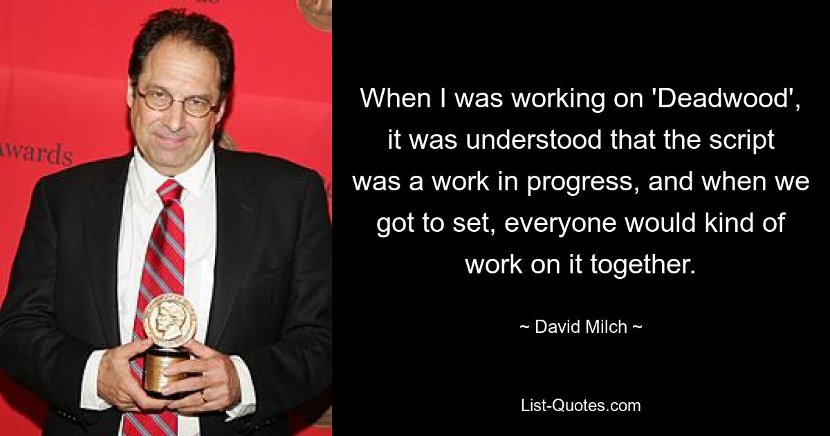 When I was working on 'Deadwood', it was understood that the script was a work in progress, and when we got to set, everyone would kind of work on it together. — © David Milch