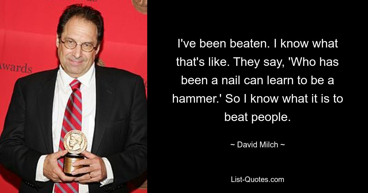 I've been beaten. I know what that's like. They say, 'Who has been a nail can learn to be a hammer.' So I know what it is to beat people. — © David Milch