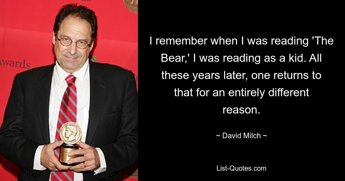 I remember when I was reading 'The Bear,' I was reading as a kid. All these years later, one returns to that for an entirely different reason. — © David Milch