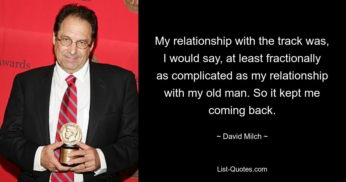 My relationship with the track was, I would say, at least fractionally as complicated as my relationship with my old man. So it kept me coming back. — © David Milch