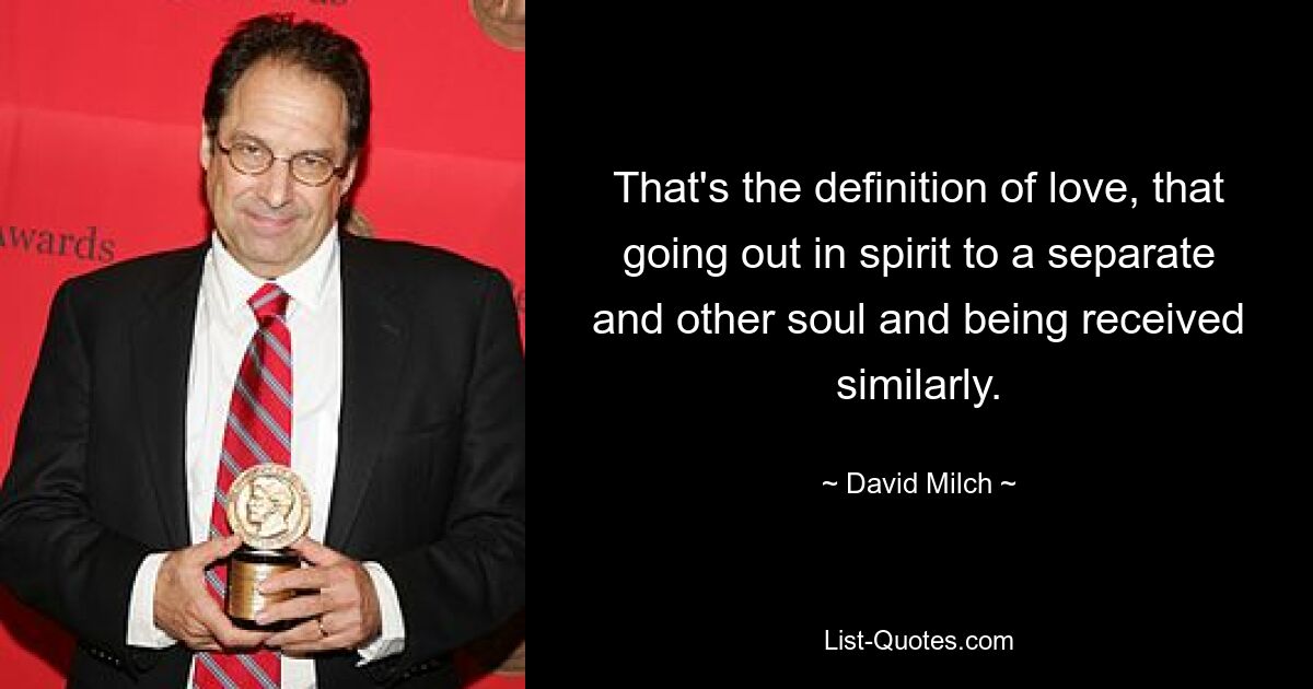 That's the definition of love, that going out in spirit to a separate and other soul and being received similarly. — © David Milch