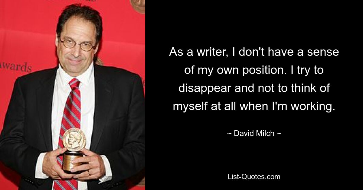 As a writer, I don't have a sense of my own position. I try to disappear and not to think of myself at all when I'm working. — © David Milch