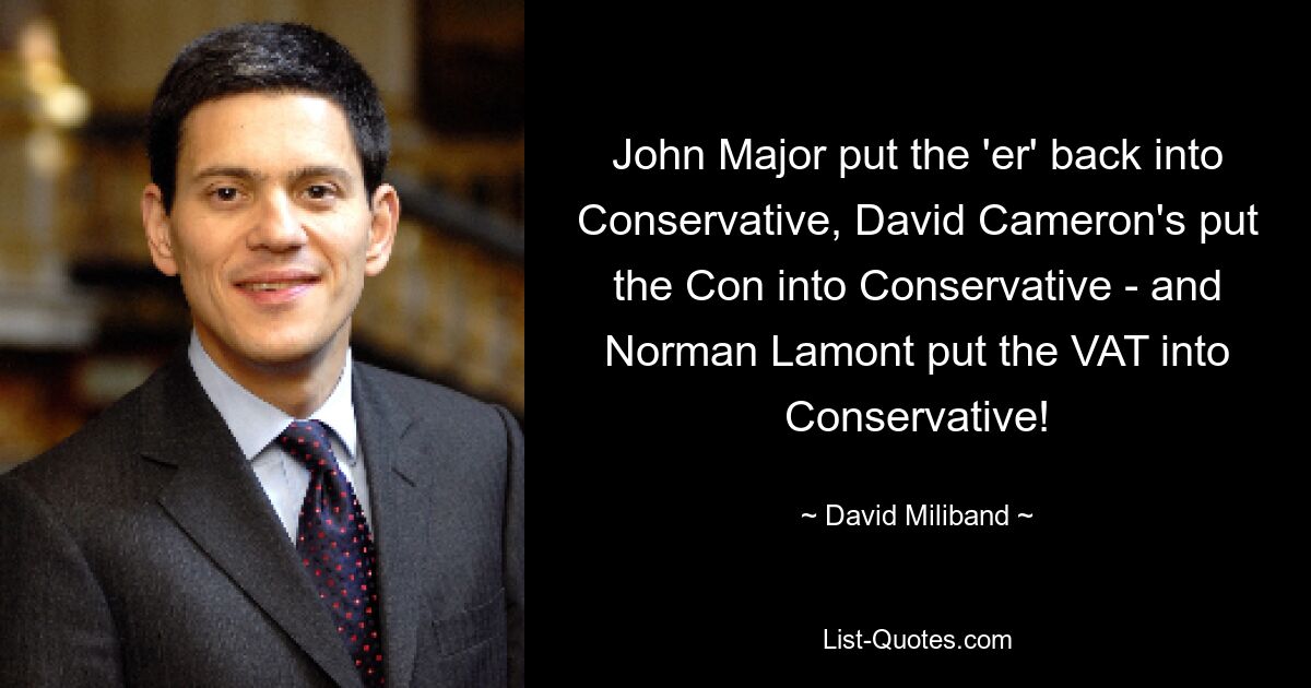 John Major put the 'er' back into Conservative, David Cameron's put the Con into Conservative - and Norman Lamont put the VAT into Conservative! — © David Miliband