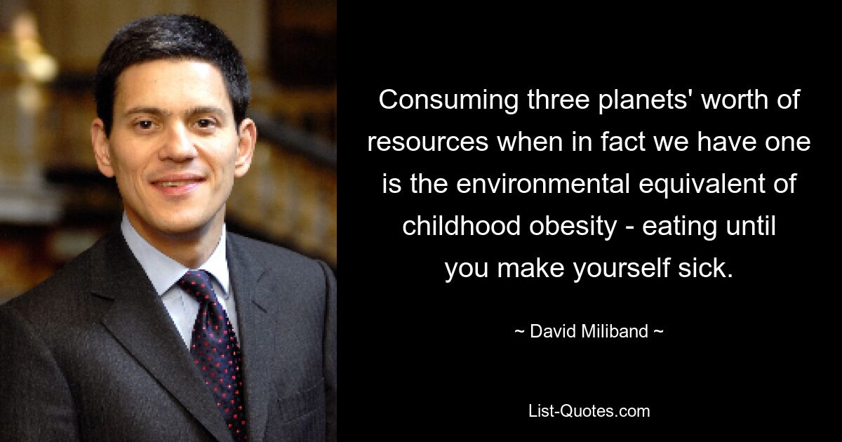 Consuming three planets' worth of resources when in fact we have one is the environmental equivalent of childhood obesity - eating until you make yourself sick. — © David Miliband