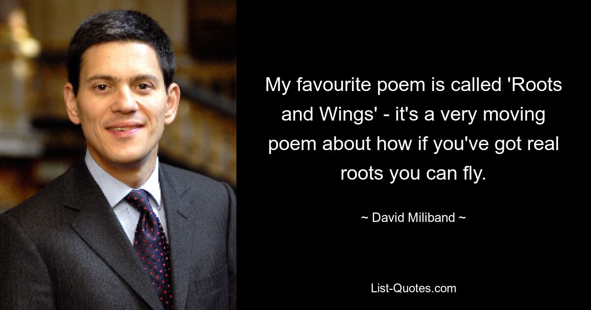 My favourite poem is called 'Roots and Wings' - it's a very moving poem about how if you've got real roots you can fly. — © David Miliband