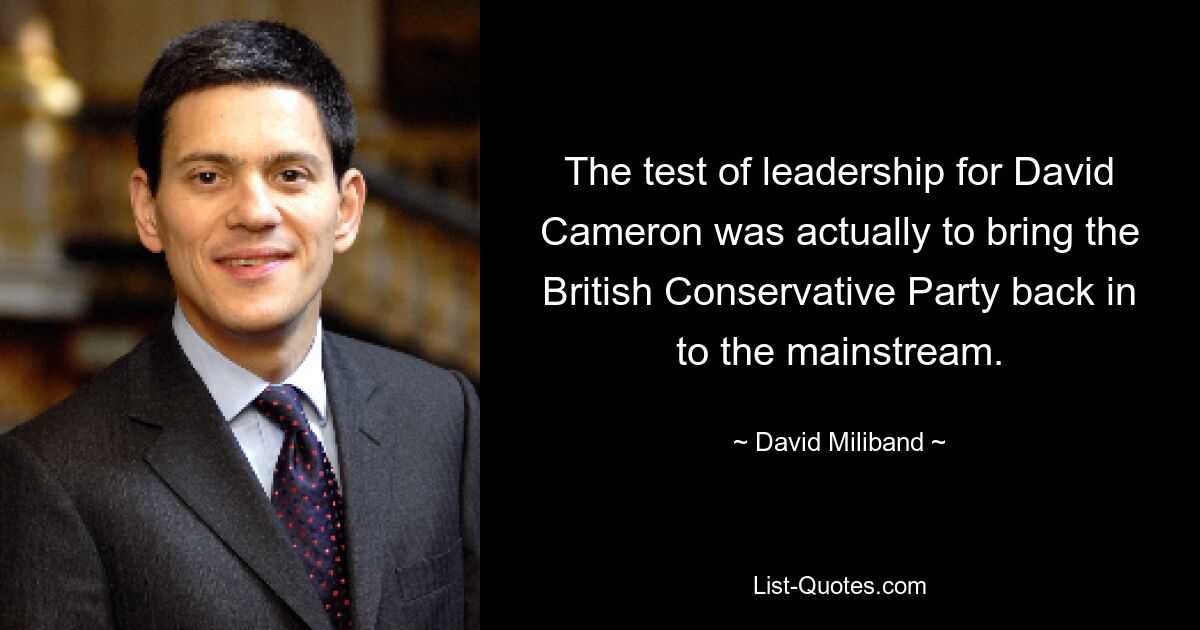 The test of leadership for David Cameron was actually to bring the British Conservative Party back in to the mainstream. — © David Miliband