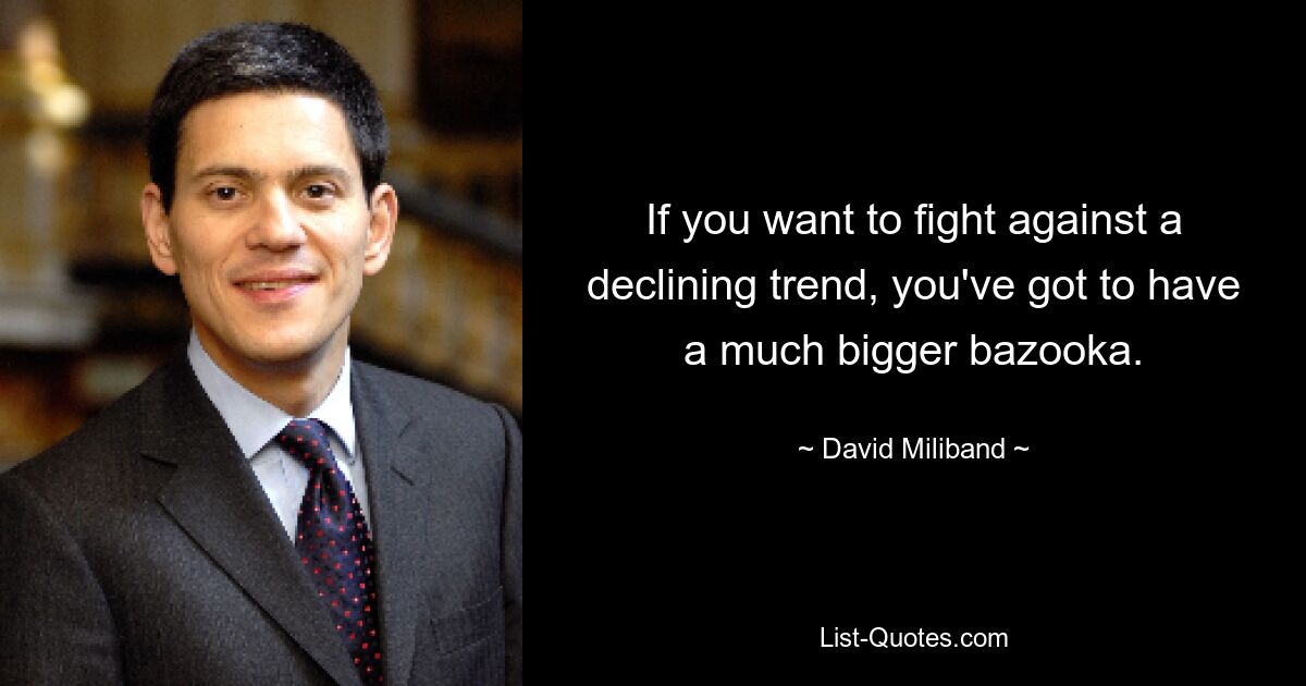 If you want to fight against a declining trend, you've got to have a much bigger bazooka. — © David Miliband