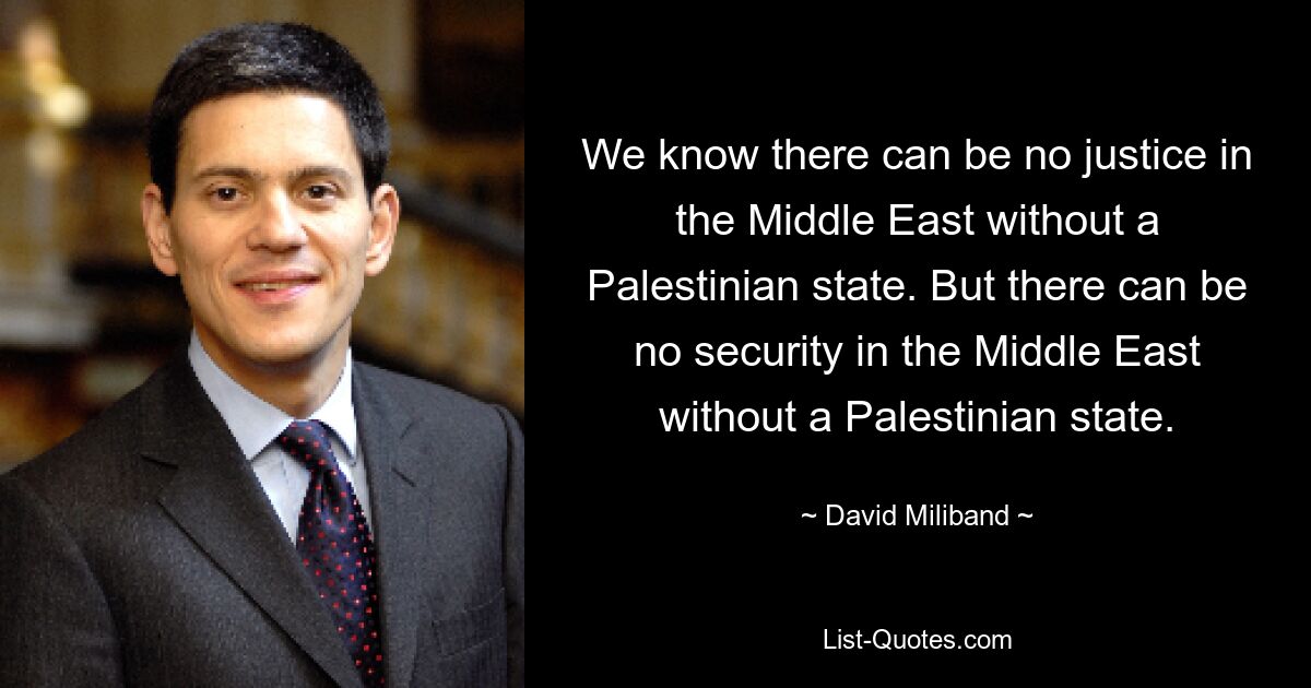 We know there can be no justice in the Middle East without a Palestinian state. But there can be no security in the Middle East without a Palestinian state. — © David Miliband