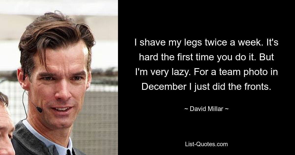 I shave my legs twice a week. It's hard the first time you do it. But I'm very lazy. For a team photo in December I just did the fronts. — © David Millar