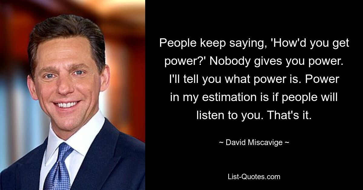 People keep saying, 'How'd you get power?' Nobody gives you power. I'll tell you what power is. Power in my estimation is if people will listen to you. That's it. — © David Miscavige