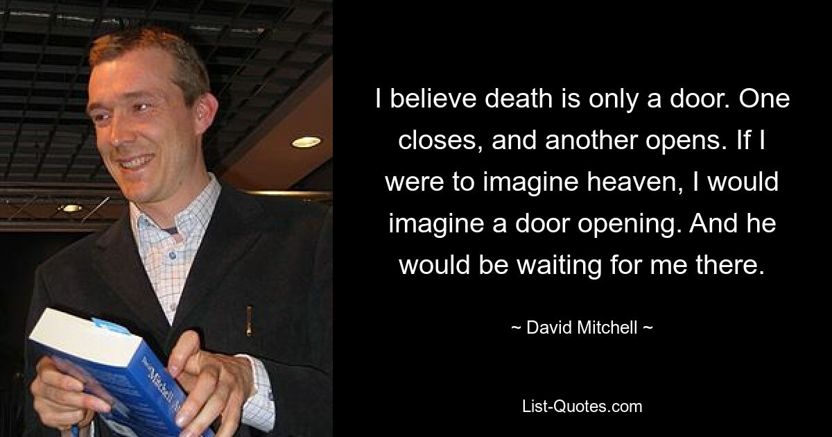 I believe death is only a door. One closes, and another opens. If I were to imagine heaven, I would imagine a door opening. And he would be waiting for me there. — © David Mitchell