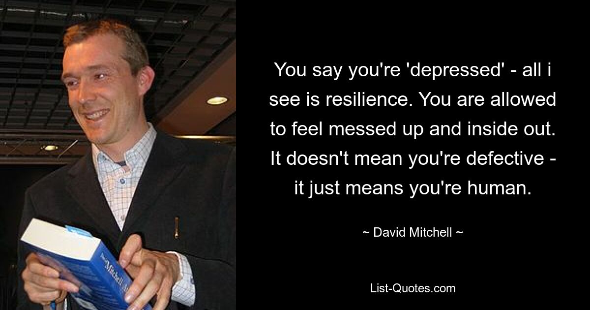 You say you're 'depressed' - all i see is resilience. You are allowed to feel messed up and inside out. It doesn't mean you're defective - it just means you're human. — © David Mitchell