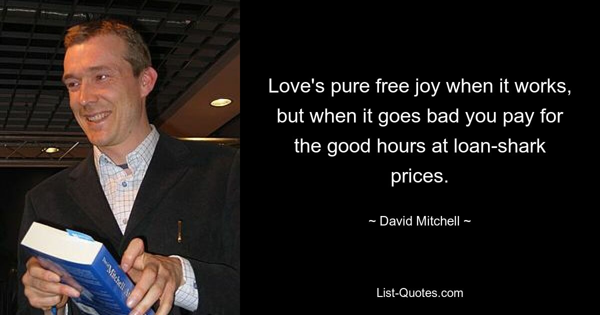 Love's pure free joy when it works, but when it goes bad you pay for the good hours at loan-shark prices. — © David Mitchell