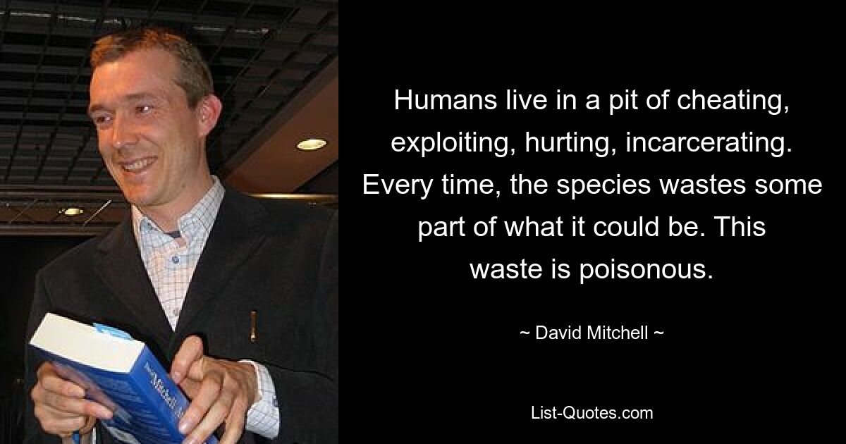 Humans live in a pit of cheating, exploiting, hurting, incarcerating. Every time, the species wastes some part of what it could be. This waste is poisonous. — © David Mitchell