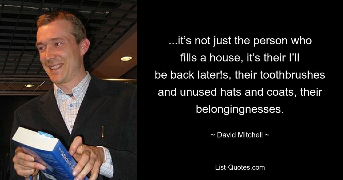 ...it’s not just the person who fills a house, it’s their I’ll be back later!s, their toothbrushes and unused hats and coats, their belongingnesses. — © David Mitchell