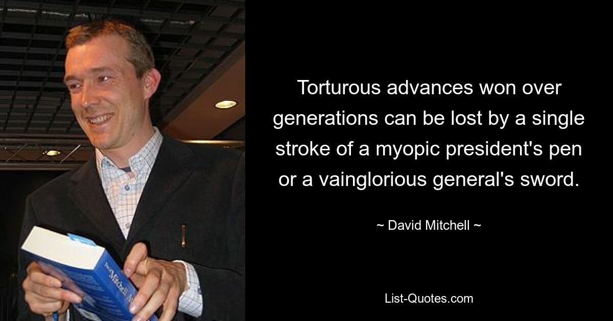 Torturous advances won over generations can be lost by a single stroke of a myopic president's pen or a vainglorious general's sword. — © David Mitchell