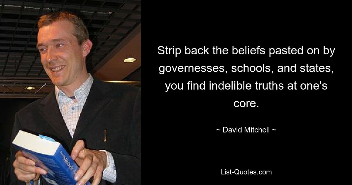 Strip back the beliefs pasted on by governesses, schools, and states, you find indelible truths at one's core. — © David Mitchell