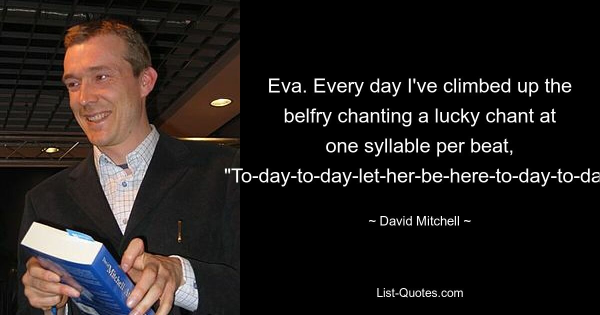 Eva. Every day I've climbed up the belfry chanting a lucky chant at one syllable per beat, "To-day-to-day-let-her-be-here-to-day-to-day. — © David Mitchell