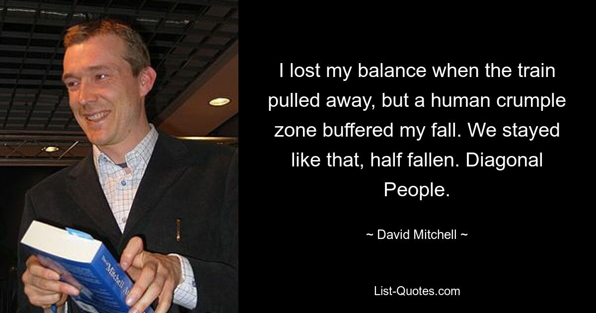 I lost my balance when the train pulled away, but a human crumple zone buffered my fall. We stayed like that, half fallen. Diagonal People. — © David Mitchell