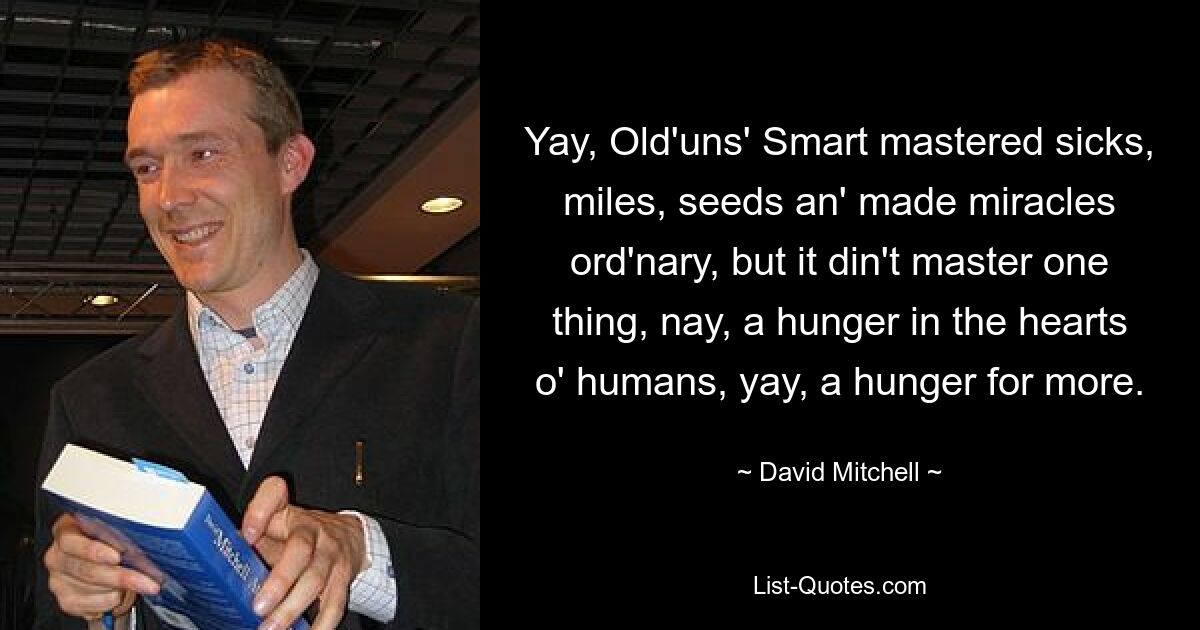 Yay, Old'uns' Smart mastered sicks, miles, seeds an' made miracles ord'nary, but it din't master one thing, nay, a hunger in the hearts o' humans, yay, a hunger for more. — © David Mitchell