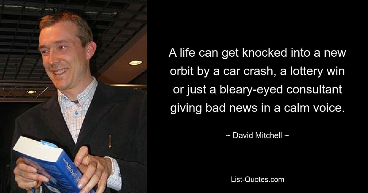 A life can get knocked into a new orbit by a car crash, a lottery win or just a bleary-eyed consultant giving bad news in a calm voice. — © David Mitchell