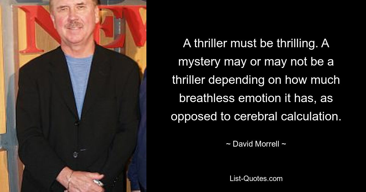 A thriller must be thrilling. A mystery may or may not be a thriller depending on how much breathless emotion it has, as opposed to cerebral calculation. — © David Morrell