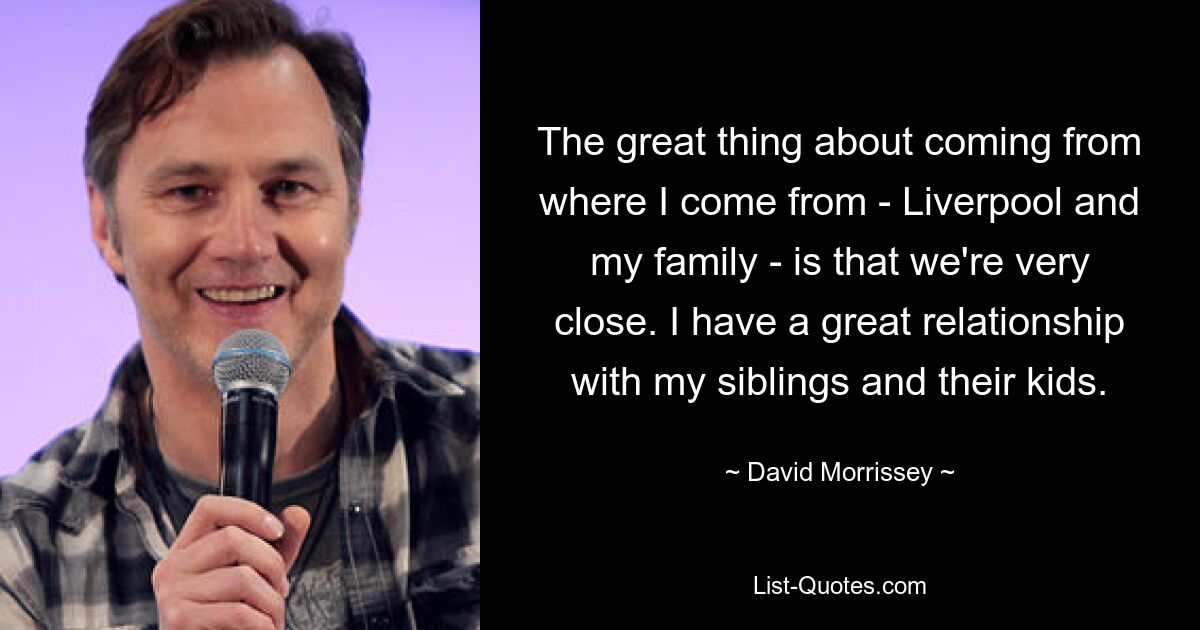 The great thing about coming from where I come from - Liverpool and my family - is that we're very close. I have a great relationship with my siblings and their kids. — © David Morrissey