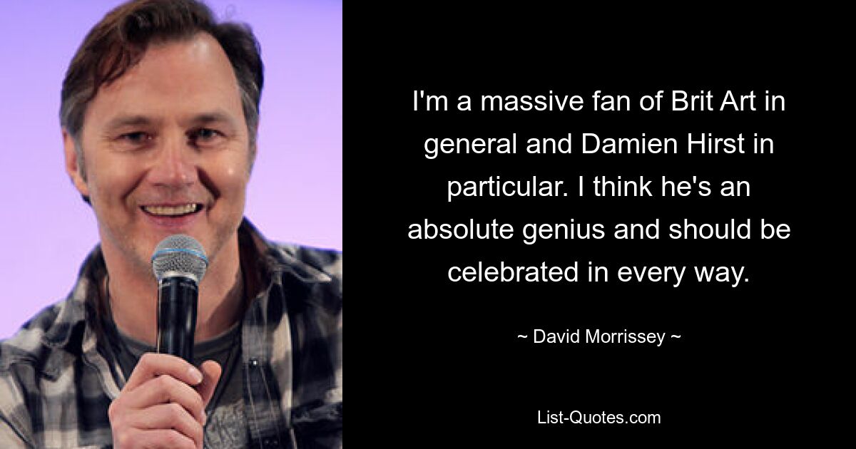 I'm a massive fan of Brit Art in general and Damien Hirst in particular. I think he's an absolute genius and should be celebrated in every way. — © David Morrissey