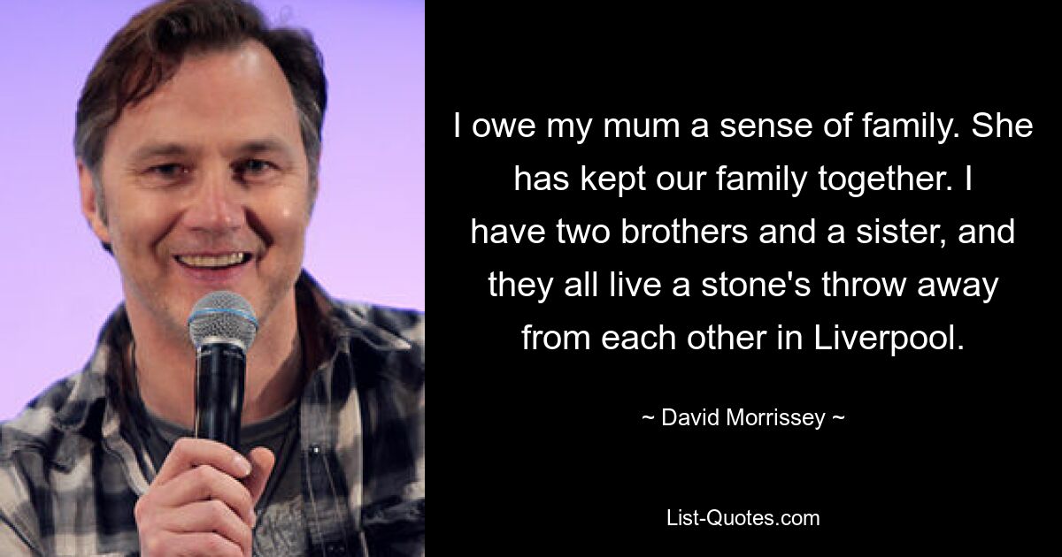 I owe my mum a sense of family. She has kept our family together. I have two brothers and a sister, and they all live a stone's throw away from each other in Liverpool. — © David Morrissey