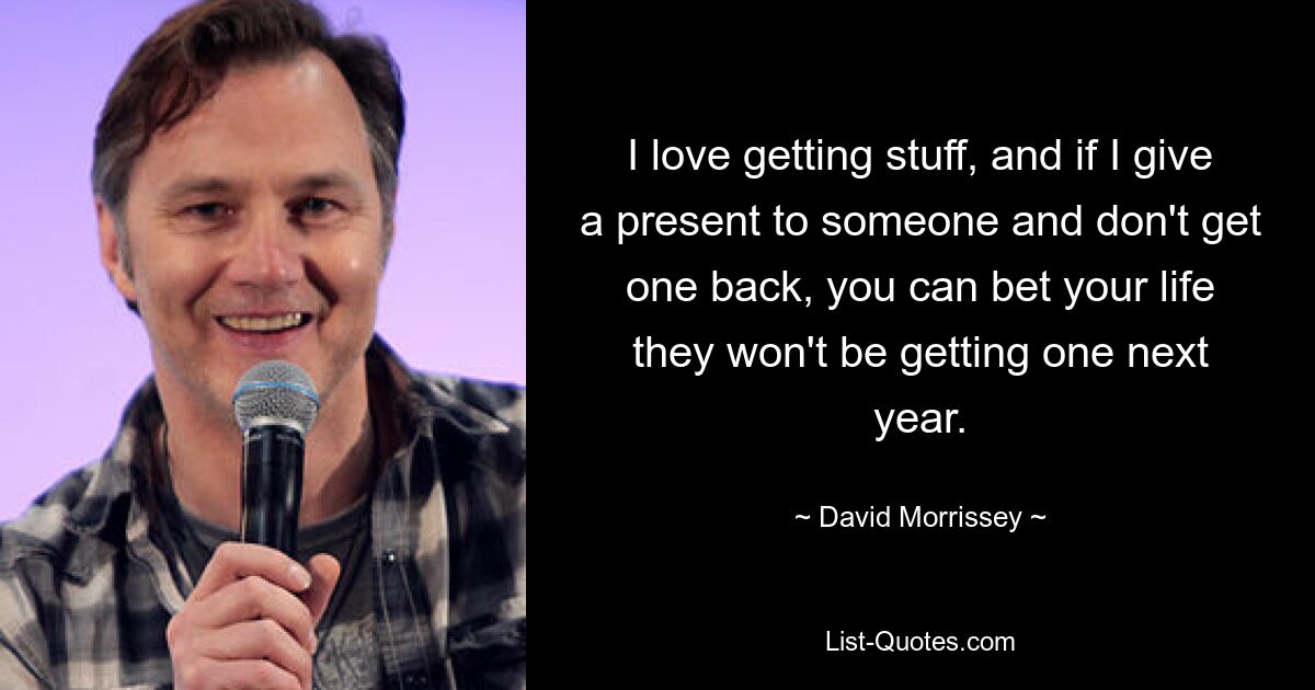 I love getting stuff, and if I give a present to someone and don't get one back, you can bet your life they won't be getting one next year. — © David Morrissey