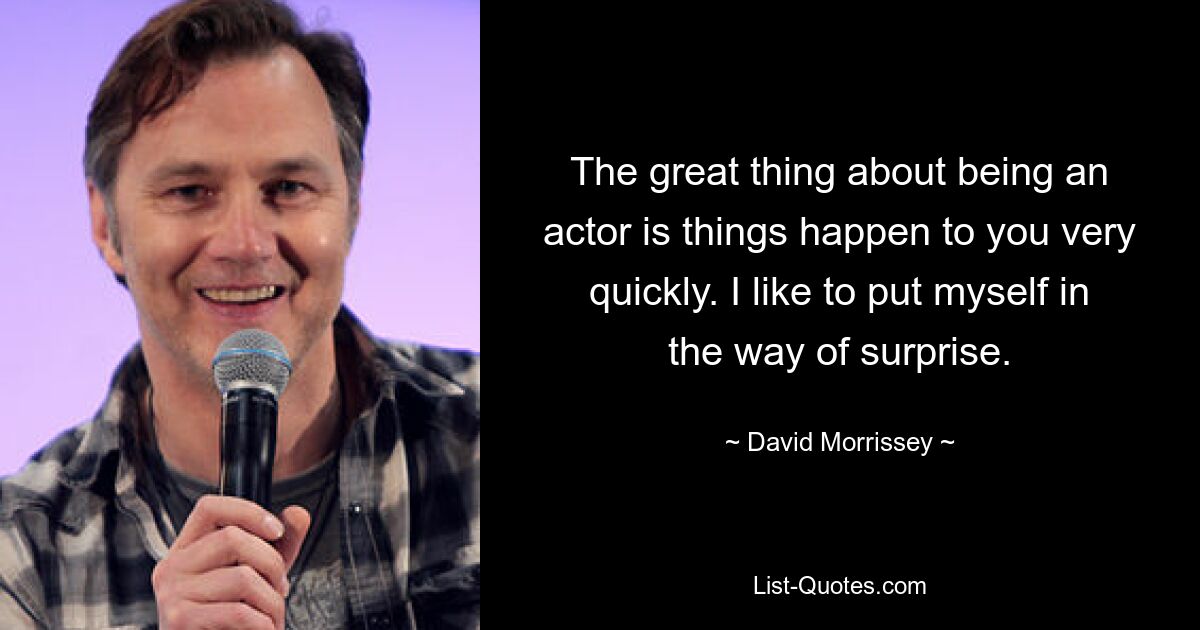 The great thing about being an actor is things happen to you very quickly. I like to put myself in the way of surprise. — © David Morrissey