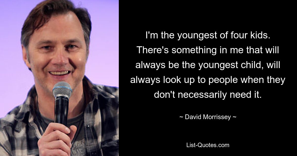 I'm the youngest of four kids. There's something in me that will always be the youngest child, will always look up to people when they don't necessarily need it. — © David Morrissey