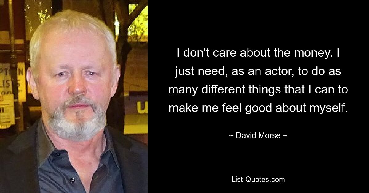 I don't care about the money. I just need, as an actor, to do as many different things that I can to make me feel good about myself. — © David Morse