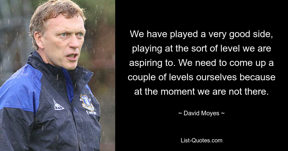 We have played a very good side, playing at the sort of level we are aspiring to. We need to come up a couple of levels ourselves because at the moment we are not there. — © David Moyes