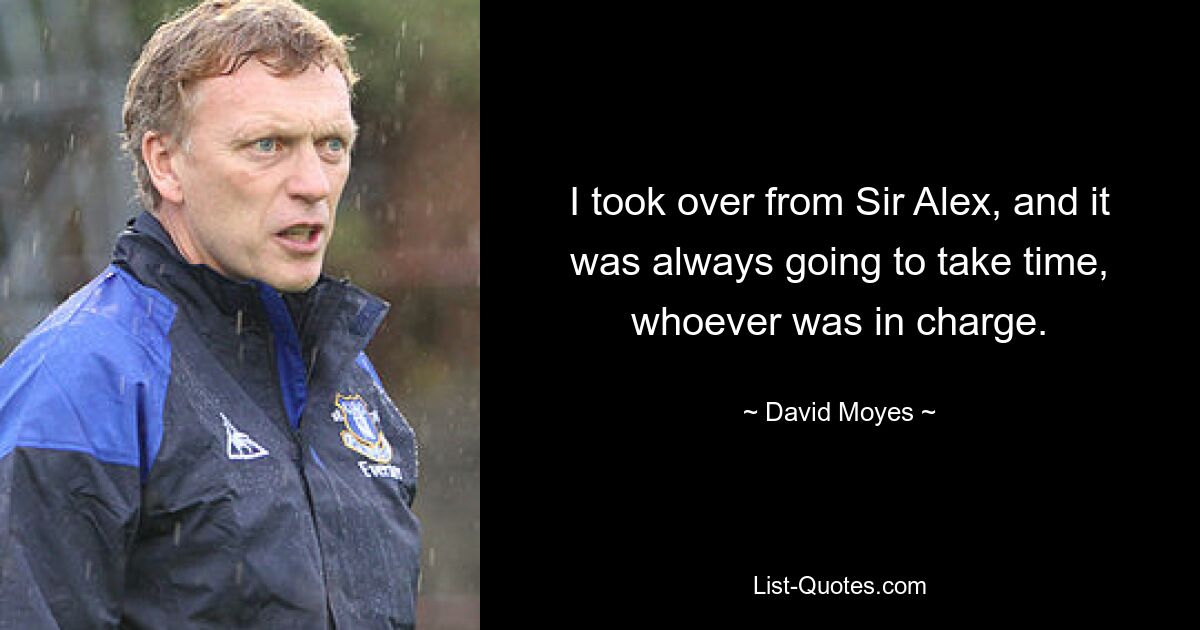 I took over from Sir Alex, and it was always going to take time, whoever was in charge. — © David Moyes