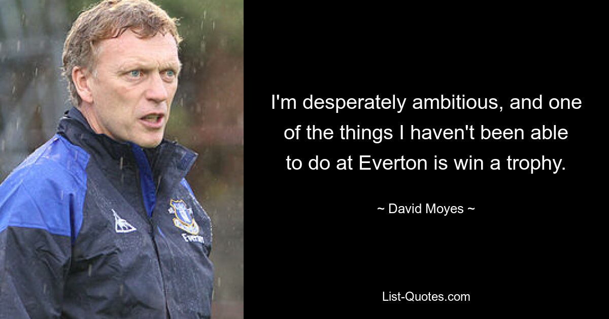 I'm desperately ambitious, and one of the things I haven't been able to do at Everton is win a trophy. — © David Moyes