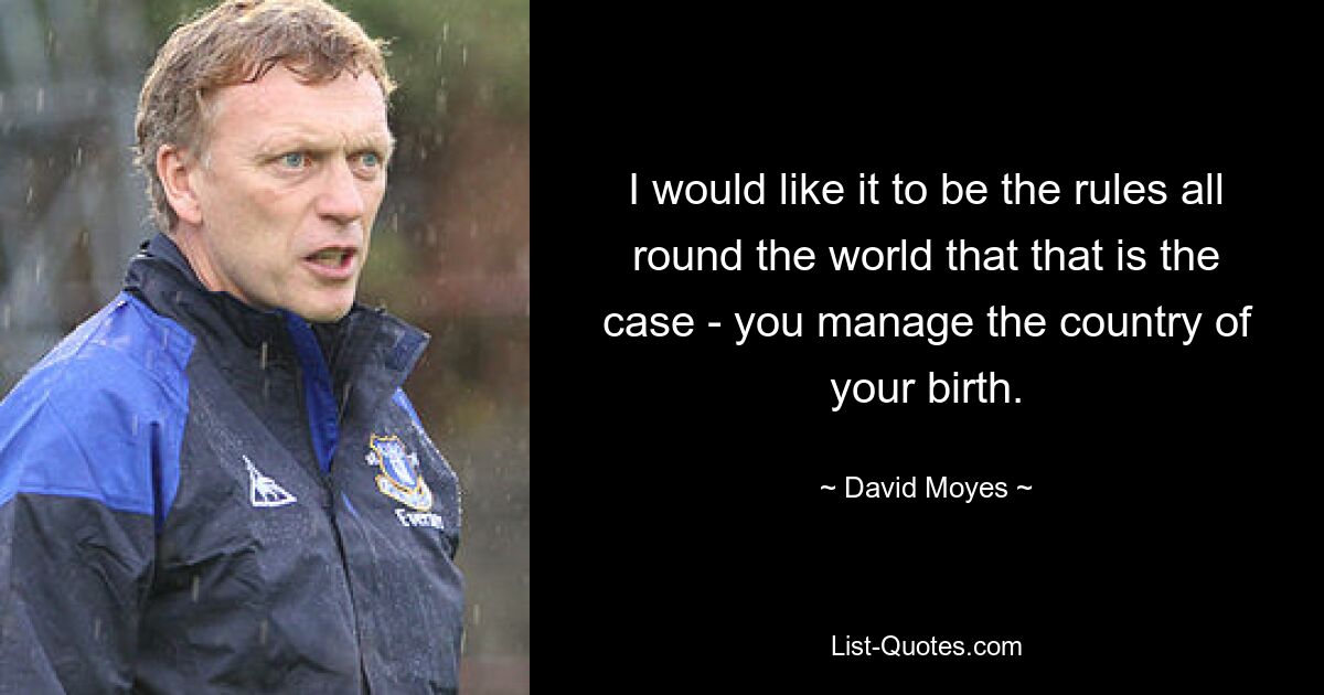 I would like it to be the rules all round the world that that is the case - you manage the country of your birth. — © David Moyes