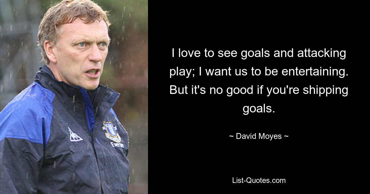 I love to see goals and attacking play; I want us to be entertaining. But it's no good if you're shipping goals. — © David Moyes