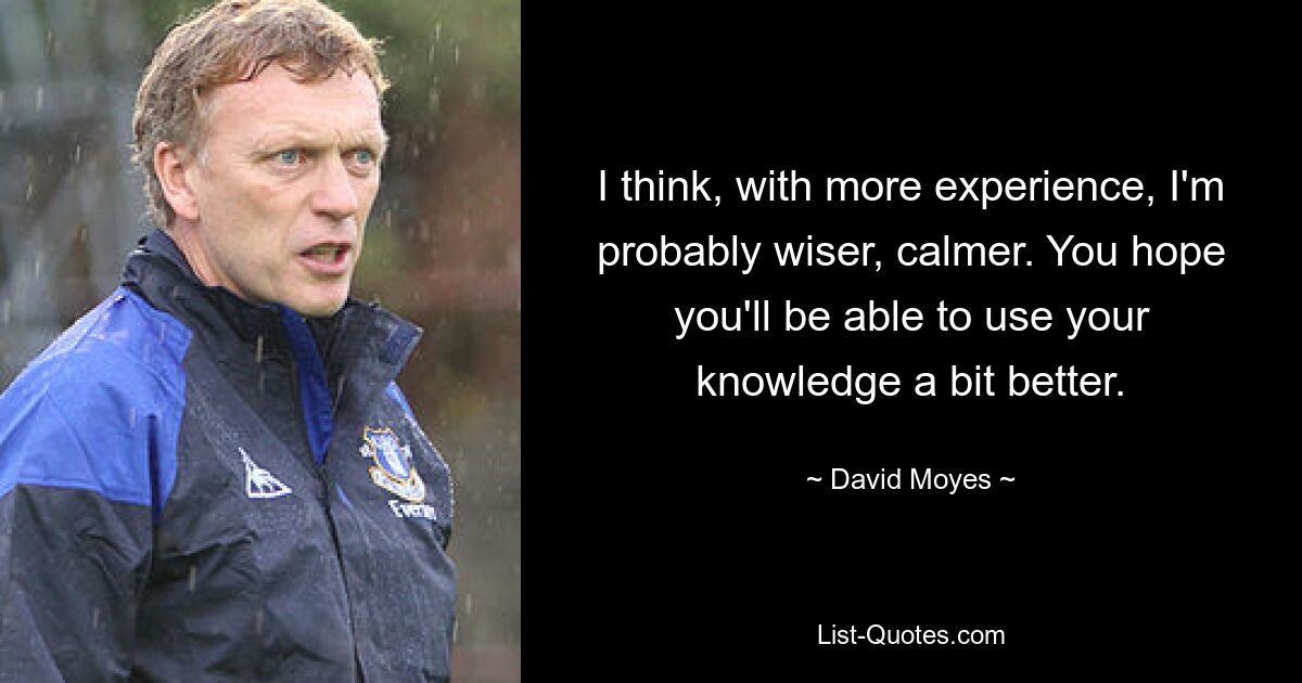 I think, with more experience, I'm probably wiser, calmer. You hope you'll be able to use your knowledge a bit better. — © David Moyes