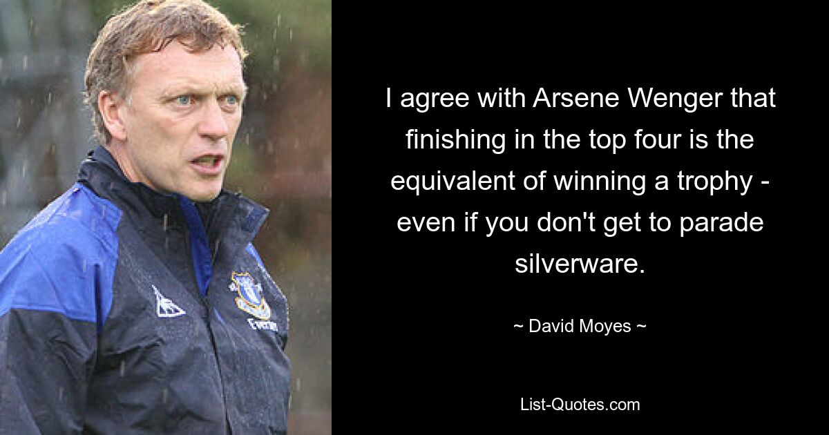 I agree with Arsene Wenger that finishing in the top four is the equivalent of winning a trophy - even if you don't get to parade silverware. — © David Moyes